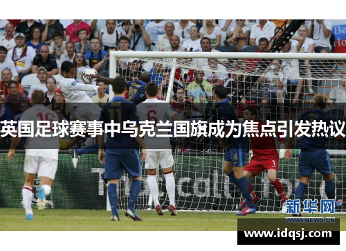 英国足球赛事中乌克兰国旗成为焦点引发热议